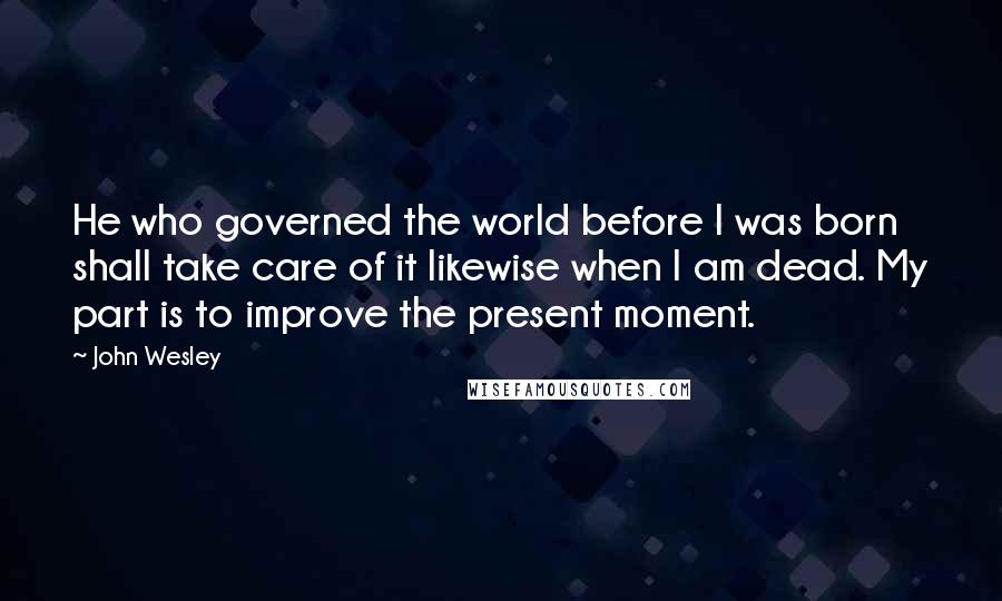 John Wesley Quotes: He who governed the world before I was born shall take care of it likewise when I am dead. My part is to improve the present moment.