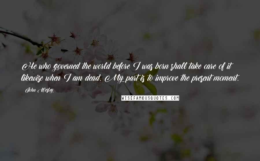 John Wesley Quotes: He who governed the world before I was born shall take care of it likewise when I am dead. My part is to improve the present moment.