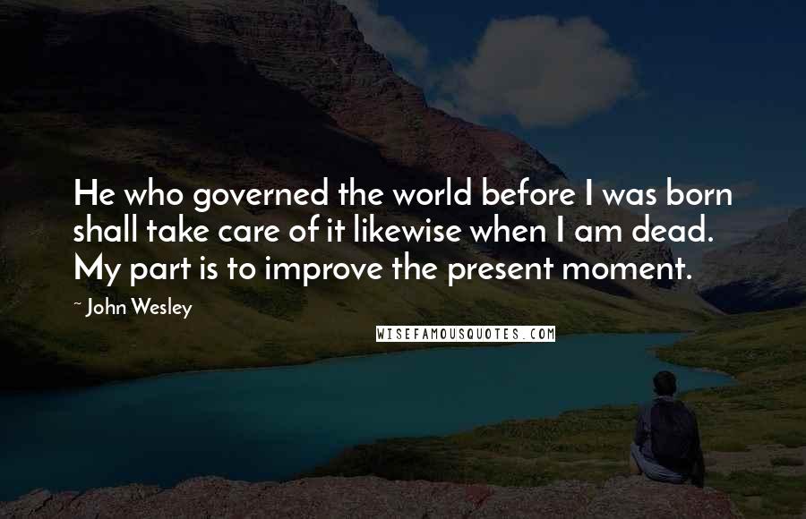 John Wesley Quotes: He who governed the world before I was born shall take care of it likewise when I am dead. My part is to improve the present moment.