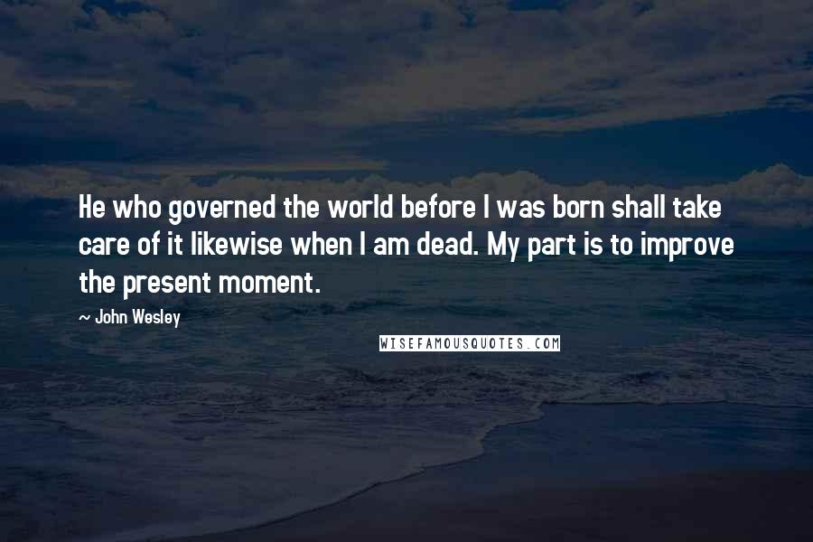 John Wesley Quotes: He who governed the world before I was born shall take care of it likewise when I am dead. My part is to improve the present moment.