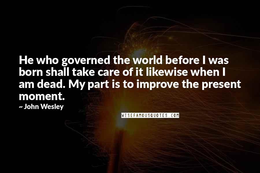 John Wesley Quotes: He who governed the world before I was born shall take care of it likewise when I am dead. My part is to improve the present moment.