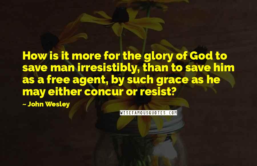 John Wesley Quotes: How is it more for the glory of God to save man irresistibly, than to save him as a free agent, by such grace as he may either concur or resist?