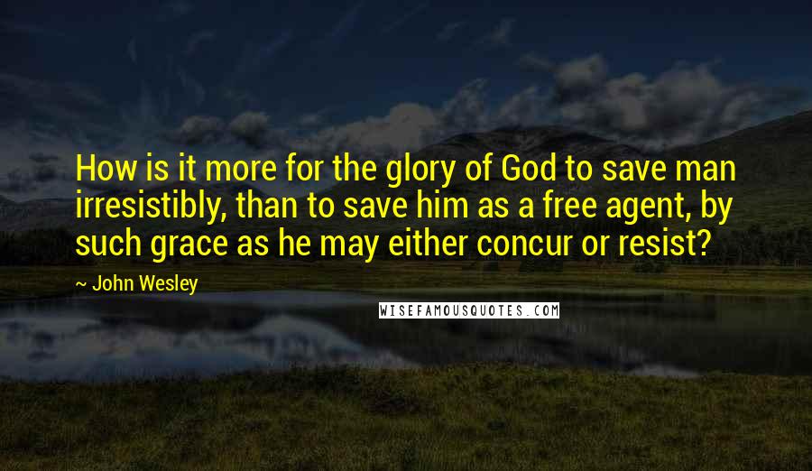 John Wesley Quotes: How is it more for the glory of God to save man irresistibly, than to save him as a free agent, by such grace as he may either concur or resist?