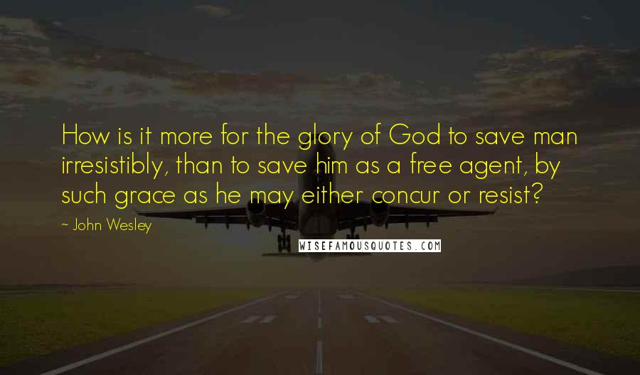 John Wesley Quotes: How is it more for the glory of God to save man irresistibly, than to save him as a free agent, by such grace as he may either concur or resist?