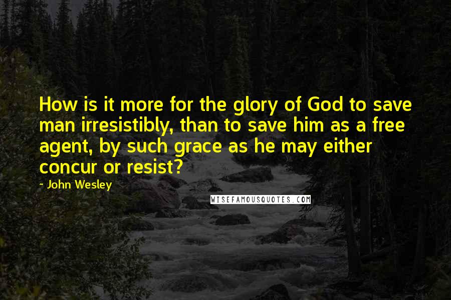 John Wesley Quotes: How is it more for the glory of God to save man irresistibly, than to save him as a free agent, by such grace as he may either concur or resist?