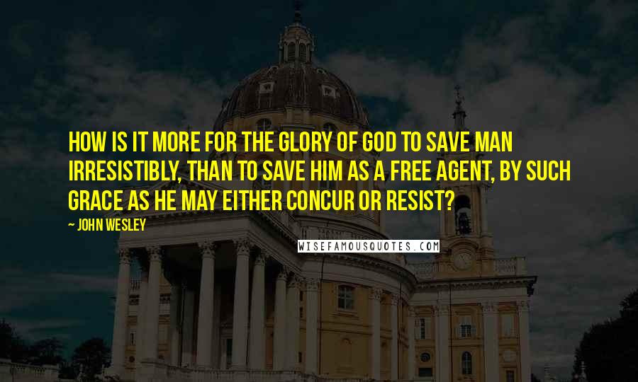 John Wesley Quotes: How is it more for the glory of God to save man irresistibly, than to save him as a free agent, by such grace as he may either concur or resist?