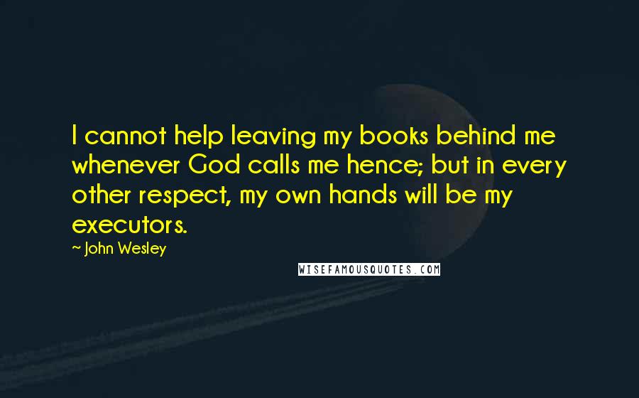 John Wesley Quotes: I cannot help leaving my books behind me whenever God calls me hence; but in every other respect, my own hands will be my executors.