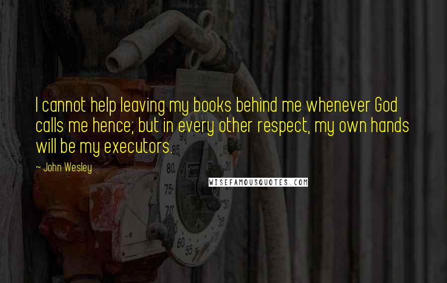John Wesley Quotes: I cannot help leaving my books behind me whenever God calls me hence; but in every other respect, my own hands will be my executors.