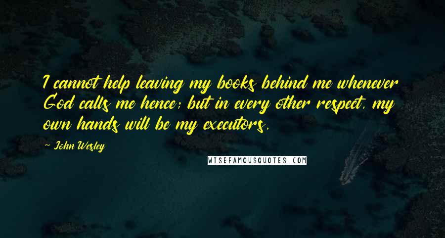 John Wesley Quotes: I cannot help leaving my books behind me whenever God calls me hence; but in every other respect, my own hands will be my executors.