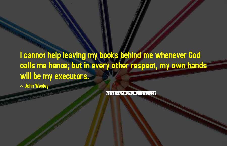 John Wesley Quotes: I cannot help leaving my books behind me whenever God calls me hence; but in every other respect, my own hands will be my executors.