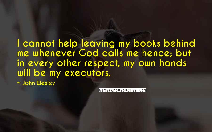 John Wesley Quotes: I cannot help leaving my books behind me whenever God calls me hence; but in every other respect, my own hands will be my executors.