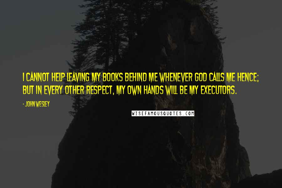 John Wesley Quotes: I cannot help leaving my books behind me whenever God calls me hence; but in every other respect, my own hands will be my executors.