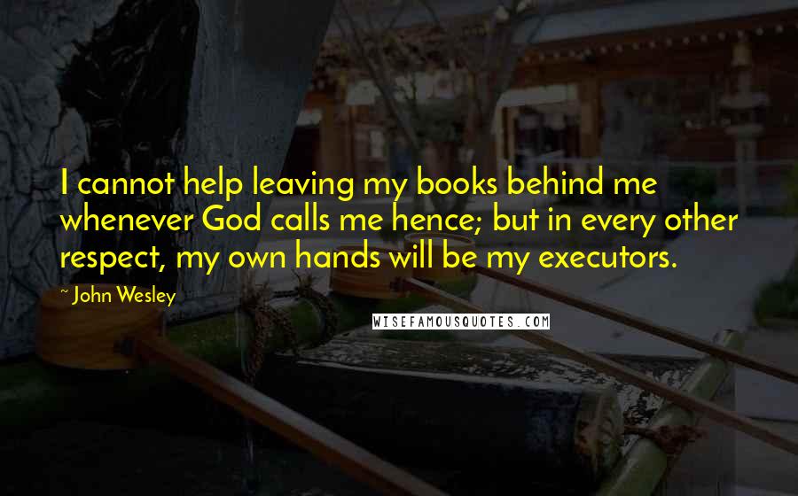 John Wesley Quotes: I cannot help leaving my books behind me whenever God calls me hence; but in every other respect, my own hands will be my executors.