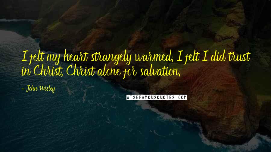 John Wesley Quotes: I felt my heart strangely warmed. I felt I did trust in Christ, Christ alone for salvation.