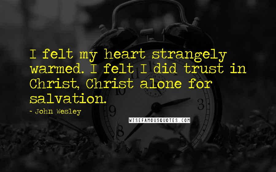 John Wesley Quotes: I felt my heart strangely warmed. I felt I did trust in Christ, Christ alone for salvation.