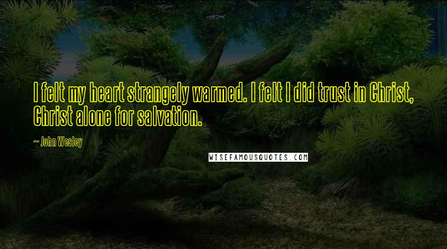 John Wesley Quotes: I felt my heart strangely warmed. I felt I did trust in Christ, Christ alone for salvation.