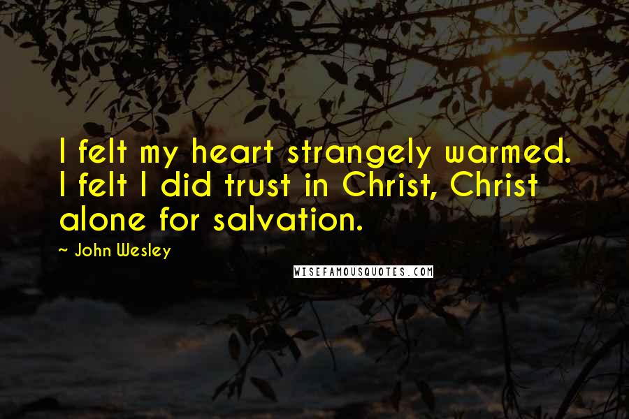 John Wesley Quotes: I felt my heart strangely warmed. I felt I did trust in Christ, Christ alone for salvation.
