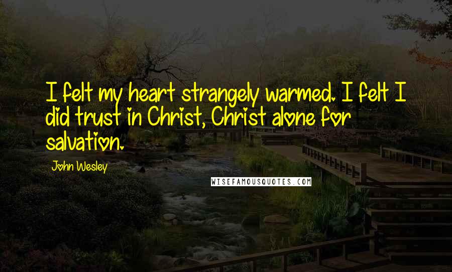 John Wesley Quotes: I felt my heart strangely warmed. I felt I did trust in Christ, Christ alone for salvation.