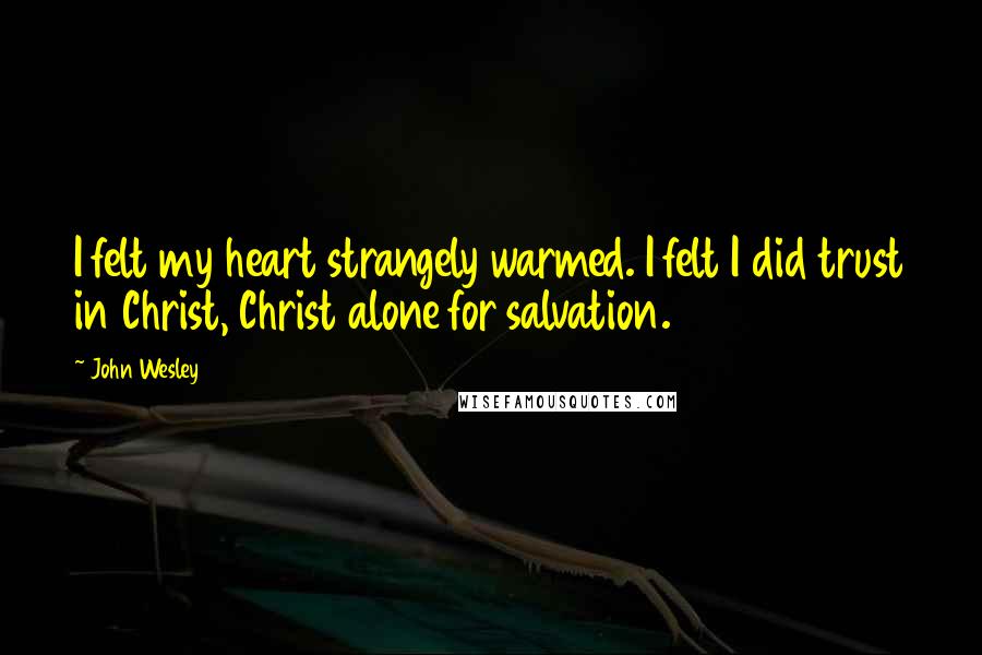 John Wesley Quotes: I felt my heart strangely warmed. I felt I did trust in Christ, Christ alone for salvation.