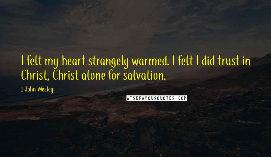 John Wesley Quotes: I felt my heart strangely warmed. I felt I did trust in Christ, Christ alone for salvation.