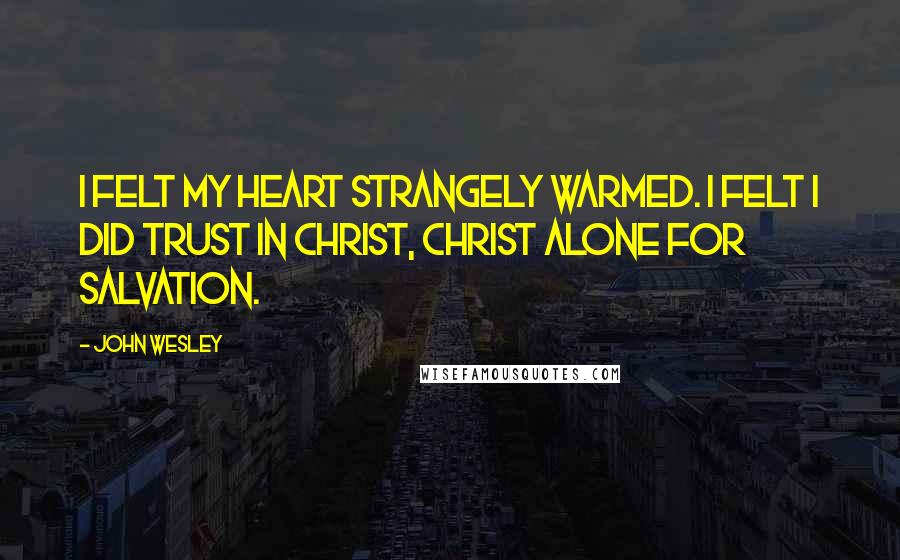 John Wesley Quotes: I felt my heart strangely warmed. I felt I did trust in Christ, Christ alone for salvation.