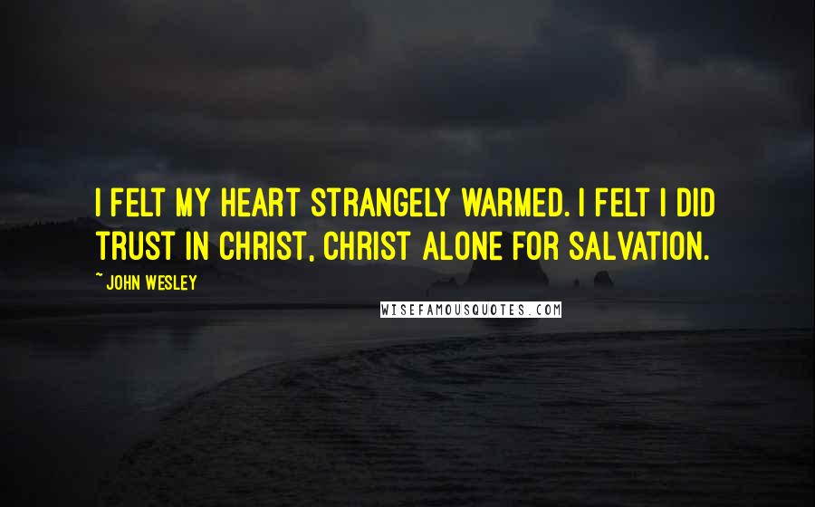 John Wesley Quotes: I felt my heart strangely warmed. I felt I did trust in Christ, Christ alone for salvation.
