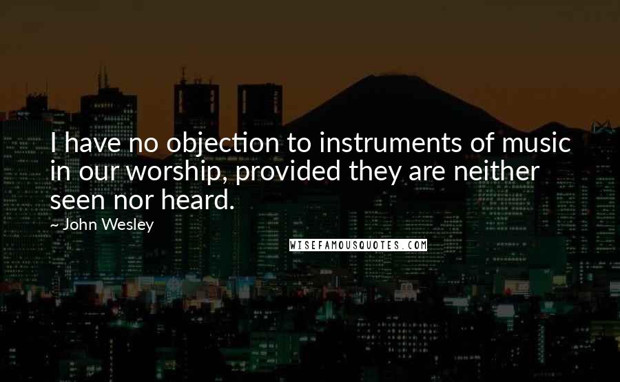 John Wesley Quotes: I have no objection to instruments of music in our worship, provided they are neither seen nor heard.