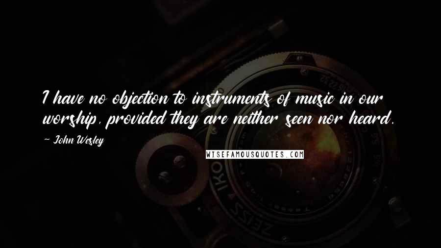 John Wesley Quotes: I have no objection to instruments of music in our worship, provided they are neither seen nor heard.