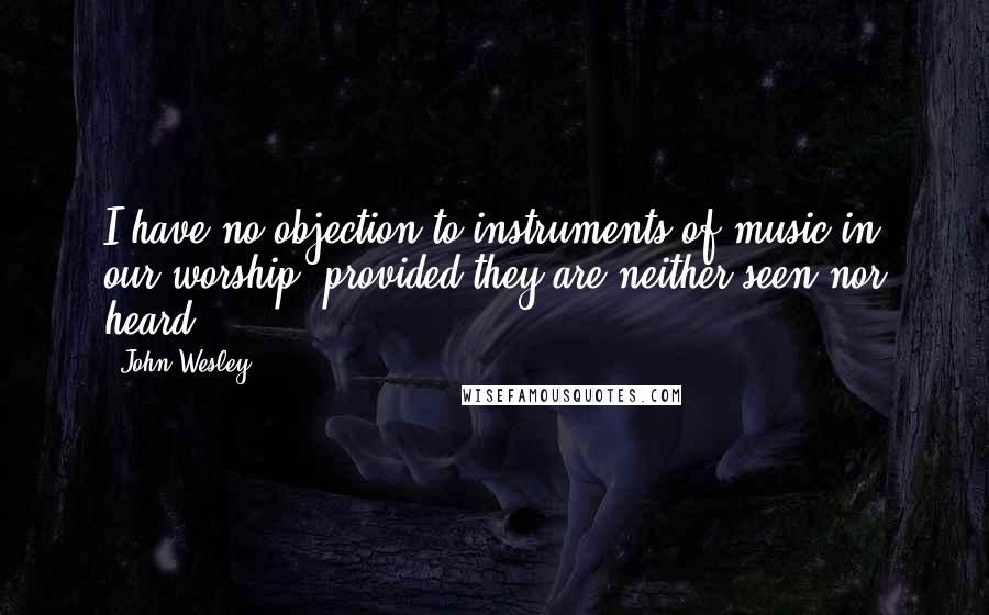 John Wesley Quotes: I have no objection to instruments of music in our worship, provided they are neither seen nor heard.