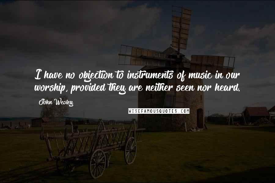 John Wesley Quotes: I have no objection to instruments of music in our worship, provided they are neither seen nor heard.