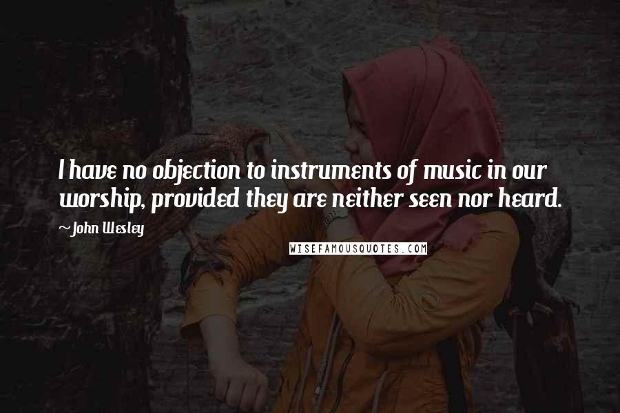 John Wesley Quotes: I have no objection to instruments of music in our worship, provided they are neither seen nor heard.