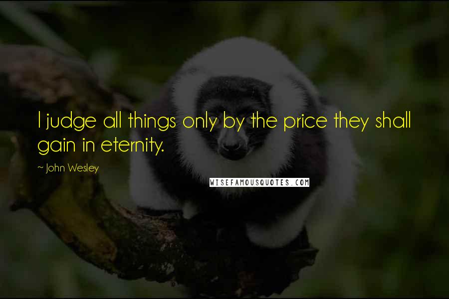 John Wesley Quotes: I judge all things only by the price they shall gain in eternity.