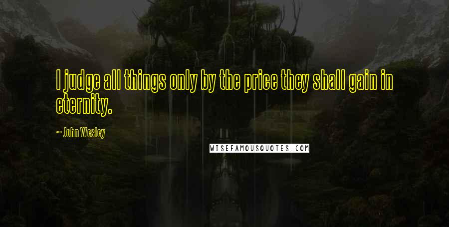 John Wesley Quotes: I judge all things only by the price they shall gain in eternity.