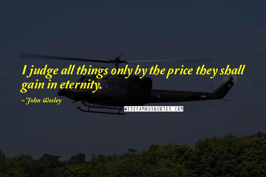 John Wesley Quotes: I judge all things only by the price they shall gain in eternity.