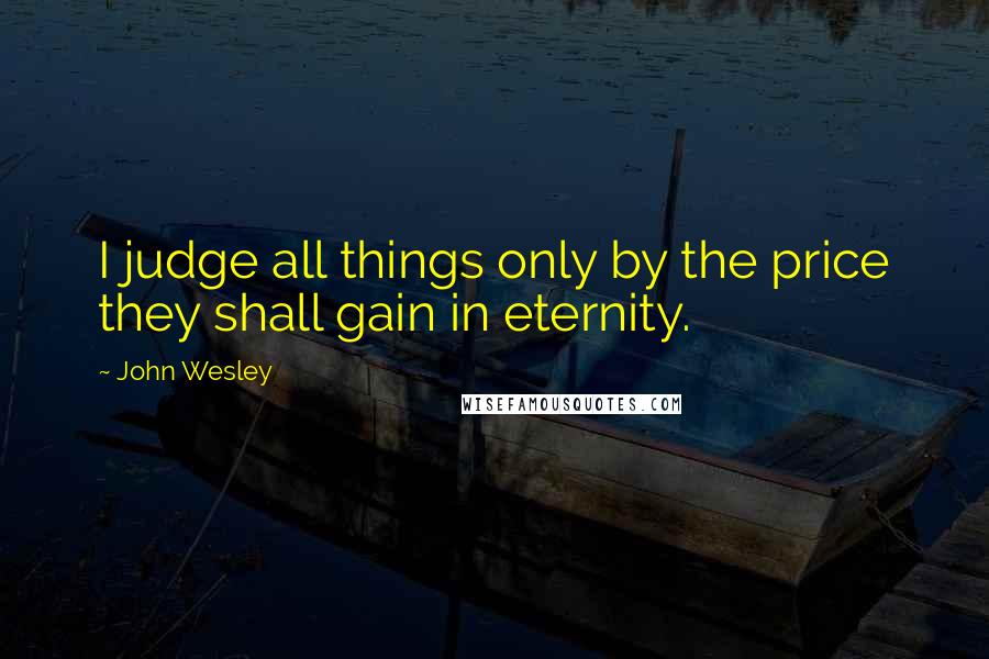 John Wesley Quotes: I judge all things only by the price they shall gain in eternity.