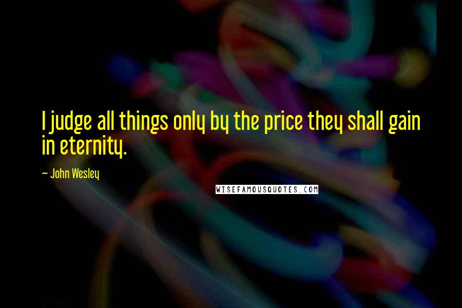 John Wesley Quotes: I judge all things only by the price they shall gain in eternity.