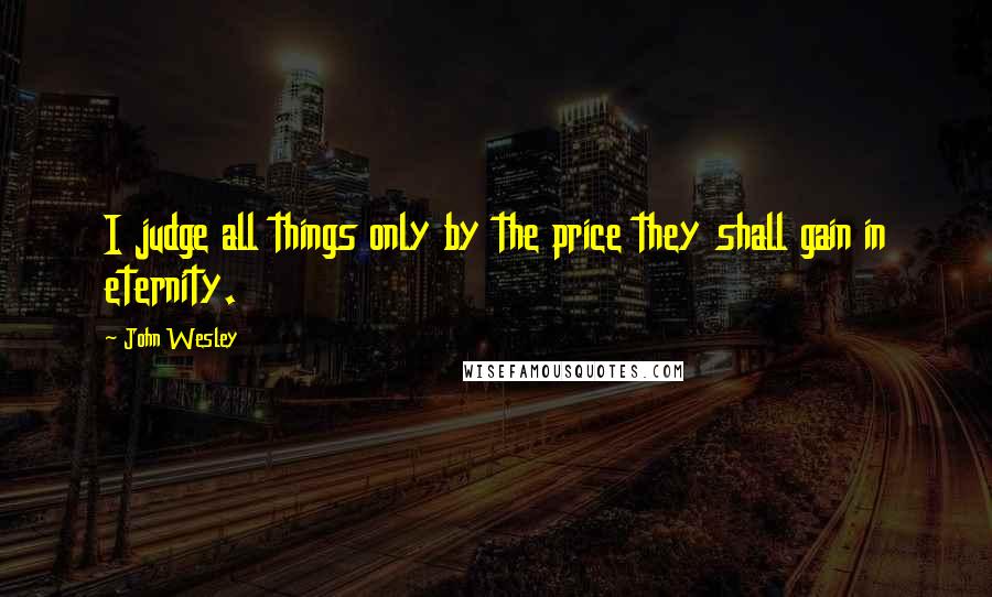 John Wesley Quotes: I judge all things only by the price they shall gain in eternity.