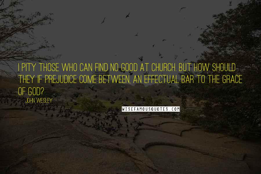 John Wesley Quotes: I pity those who can find no good at church. But how should they if prejudice come between, an effectual bar to the grace of God?