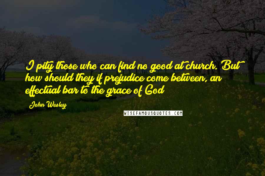 John Wesley Quotes: I pity those who can find no good at church. But how should they if prejudice come between, an effectual bar to the grace of God?