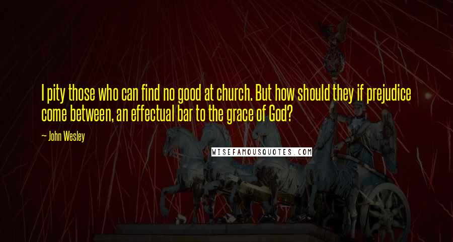 John Wesley Quotes: I pity those who can find no good at church. But how should they if prejudice come between, an effectual bar to the grace of God?