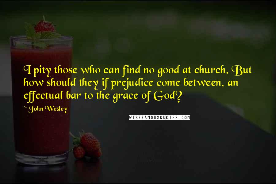 John Wesley Quotes: I pity those who can find no good at church. But how should they if prejudice come between, an effectual bar to the grace of God?