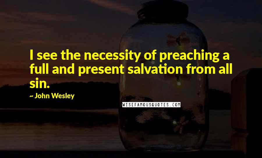 John Wesley Quotes: I see the necessity of preaching a full and present salvation from all sin.