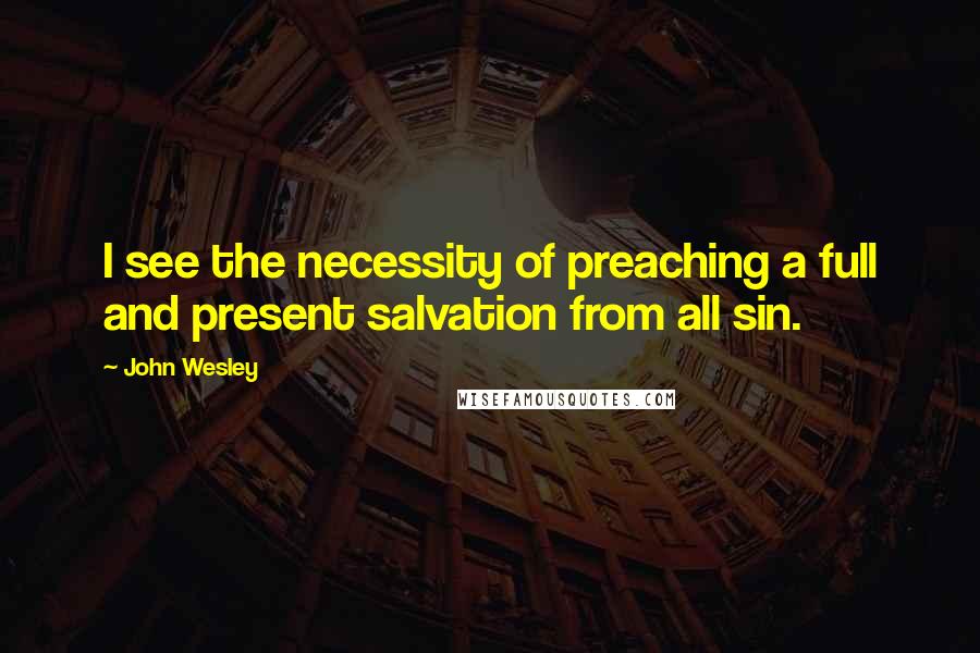John Wesley Quotes: I see the necessity of preaching a full and present salvation from all sin.