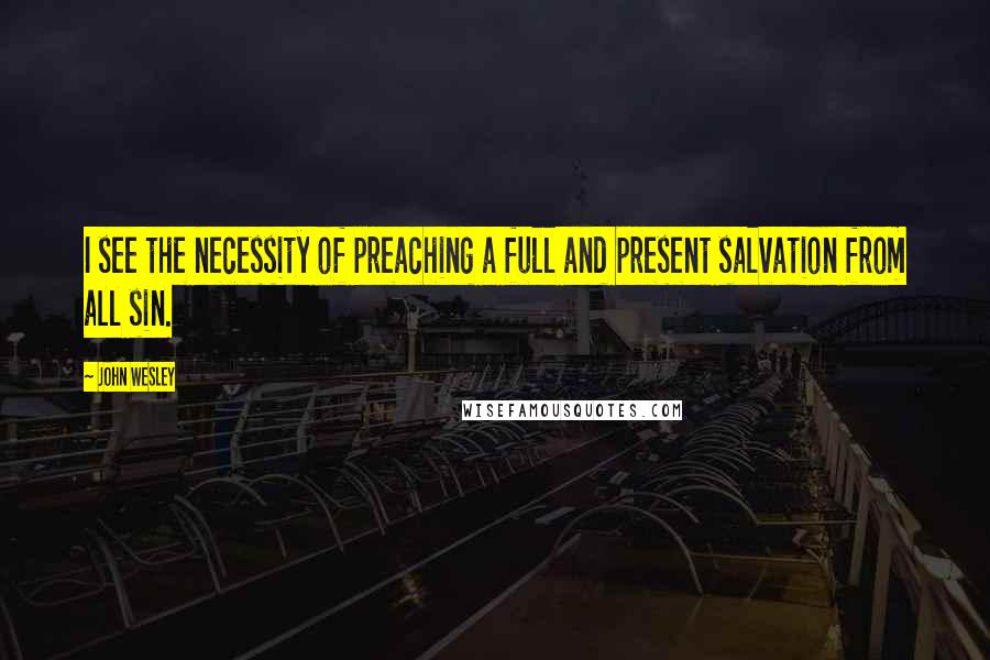 John Wesley Quotes: I see the necessity of preaching a full and present salvation from all sin.