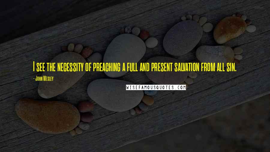 John Wesley Quotes: I see the necessity of preaching a full and present salvation from all sin.