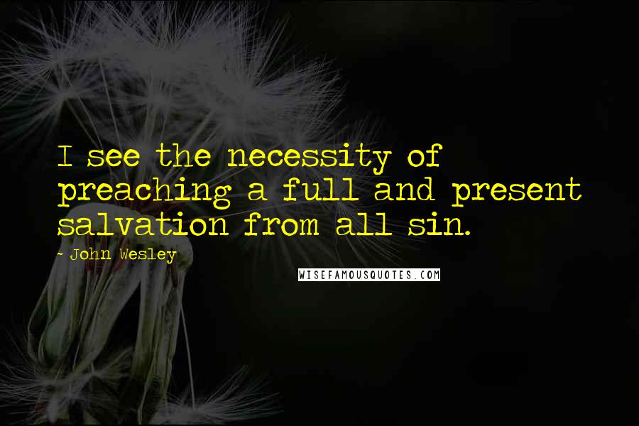 John Wesley Quotes: I see the necessity of preaching a full and present salvation from all sin.