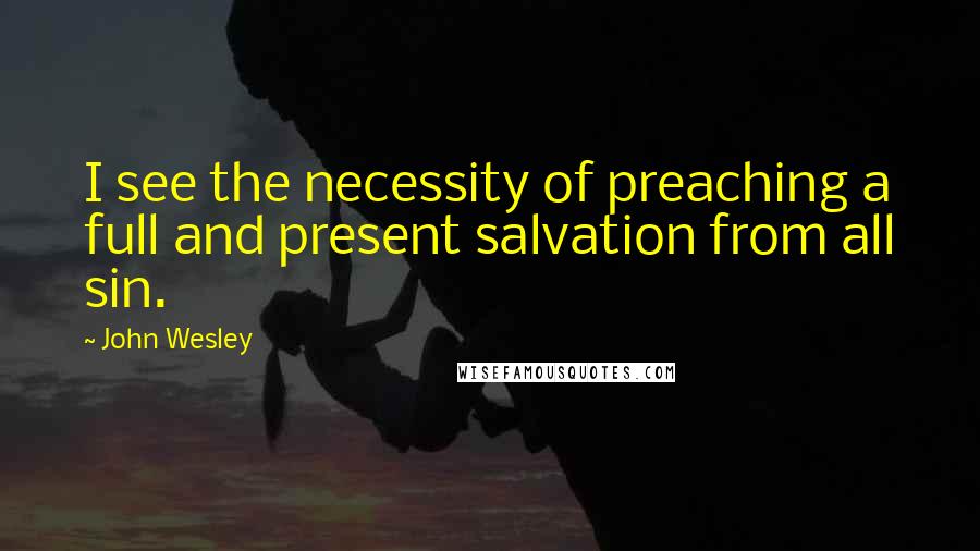 John Wesley Quotes: I see the necessity of preaching a full and present salvation from all sin.