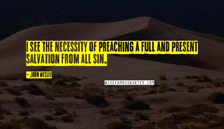 John Wesley Quotes: I see the necessity of preaching a full and present salvation from all sin.