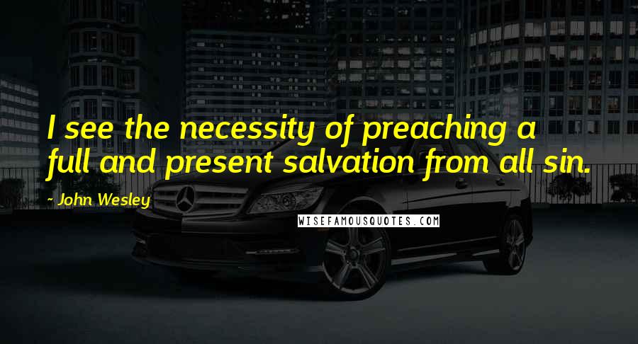 John Wesley Quotes: I see the necessity of preaching a full and present salvation from all sin.