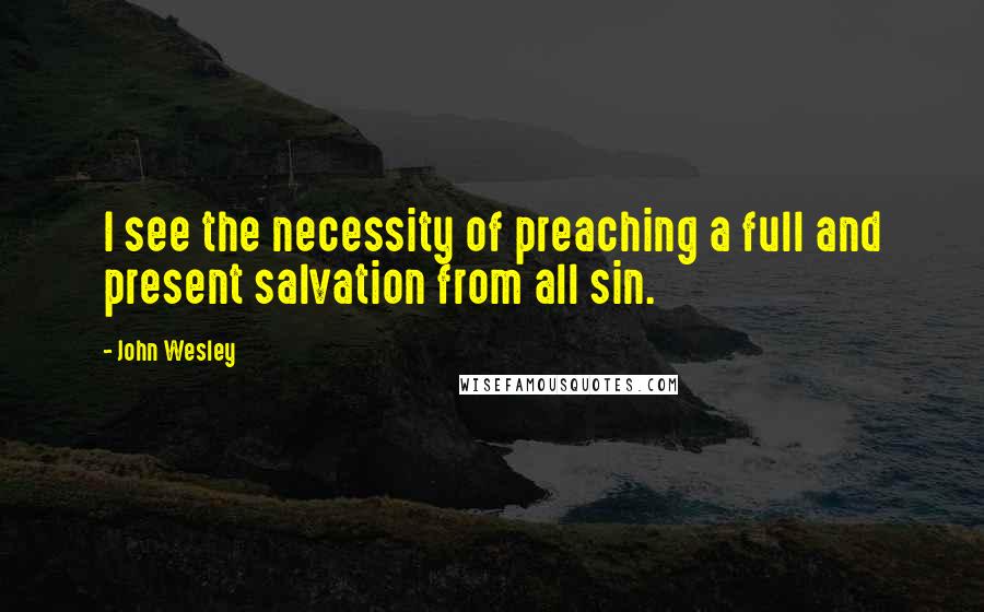 John Wesley Quotes: I see the necessity of preaching a full and present salvation from all sin.